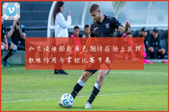 加兰谈快船新角色期待在场上发挥教练作用与掌控比赛节奏