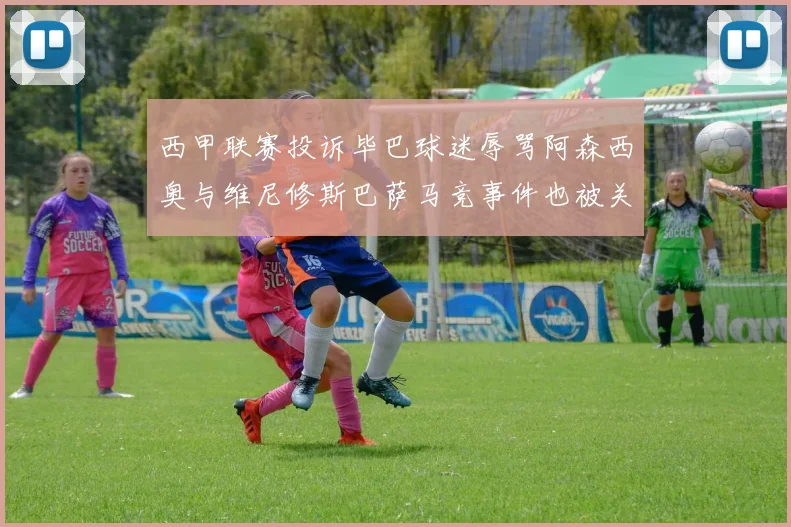 西甲联赛投诉毕巴球迷辱骂阿森西奥与维尼修斯巴萨马竞事件也被关注