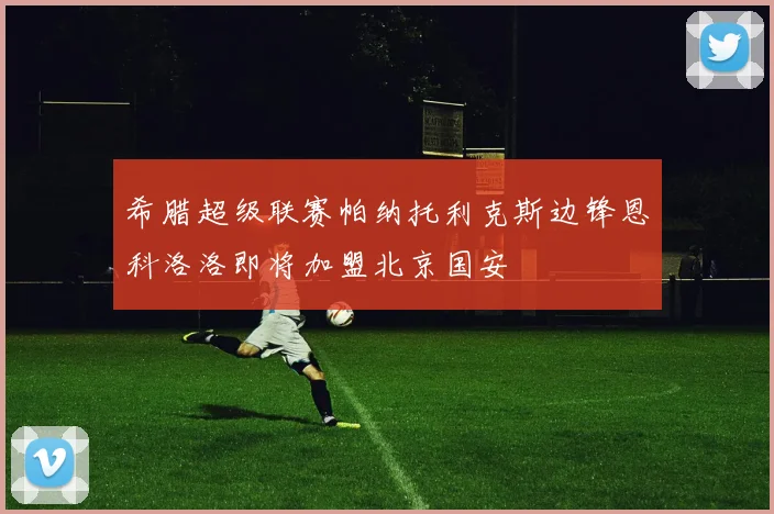 希腊超级联赛帕纳托利克斯边锋恩科洛洛即将加盟北京国安