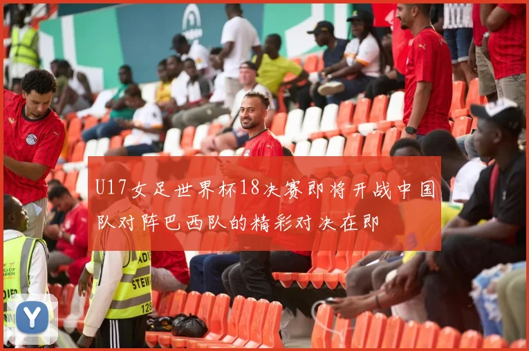 U17女足世界杯18决赛即将开战中国队对阵巴西队的精彩对决在即