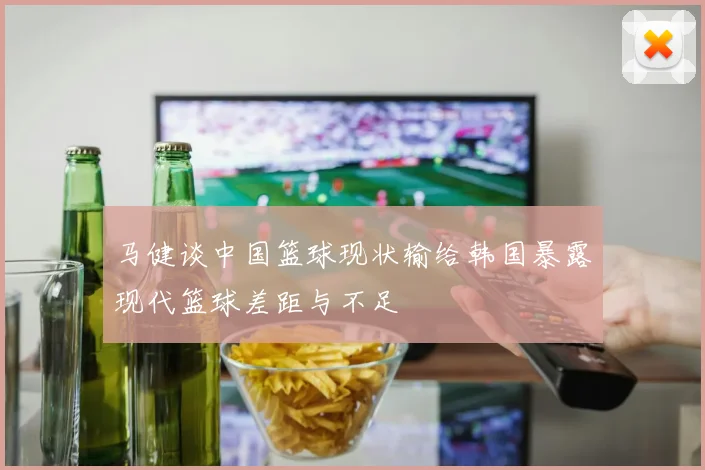 马健谈中国篮球现状输给韩国暴露现代篮球差距与不足