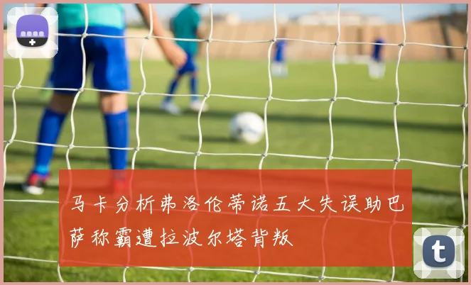 马卡分析弗洛伦蒂诺五大失误助巴萨称霸遭拉波尔塔背叛