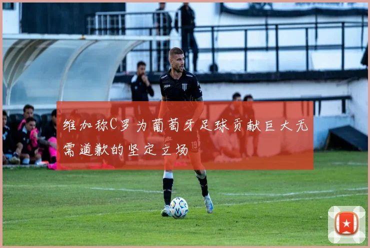 维加称C罗为葡萄牙足球贡献巨大无需道歉的坚定立场