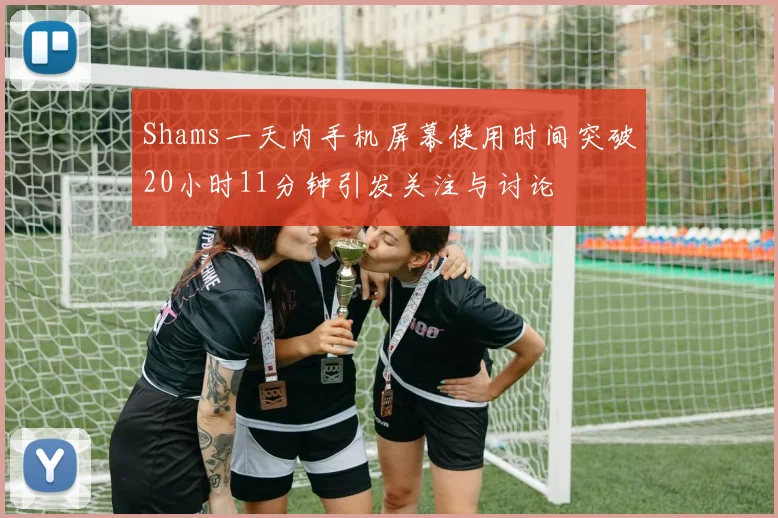 Shams一天内手机屏幕使用时间突破20小时11分钟引发关注与讨论