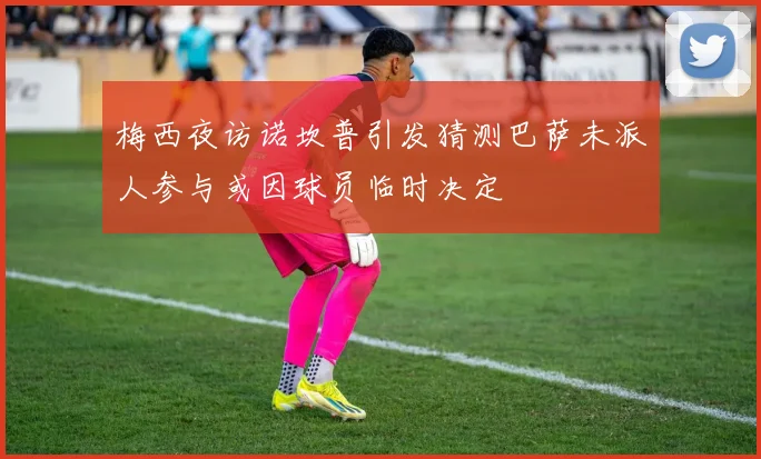 梅西夜访诺坎普引发猜测巴萨未派人参与或因球员临时决定