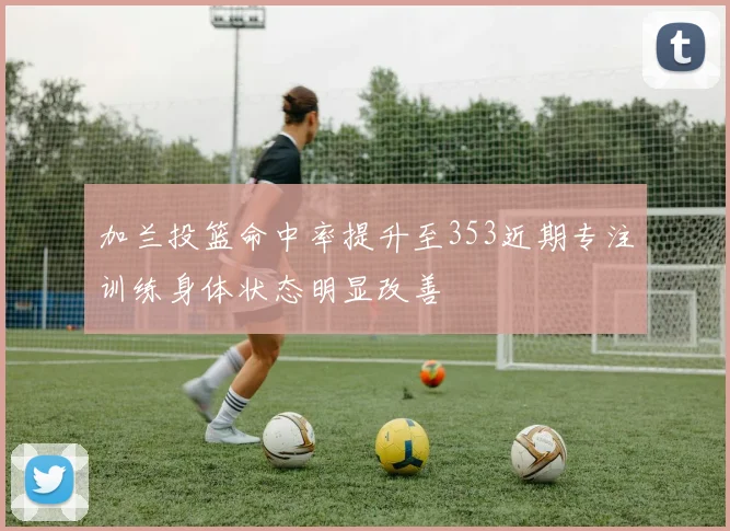 加兰投篮命中率提升至353近期专注训练身体状态明显改善
