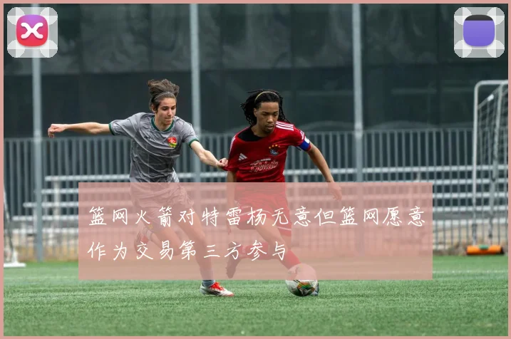 篮网火箭对特雷杨无意但篮网愿意作为交易第三方参与