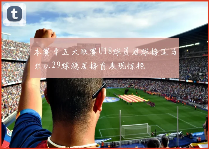 本赛季五大联赛U18球员进球榜亚马尔以29球稳居榜首表现惊艳