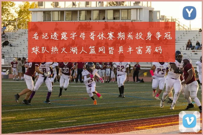 名记透露字母哥休赛期或投身争冠球队热火湖人篮网皆具丰富筹码