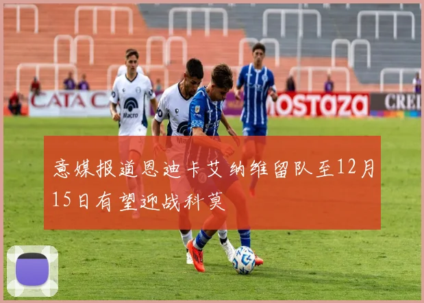 意媒报道恩迪卡艾纳维留队至12月15日有望迎战科莫