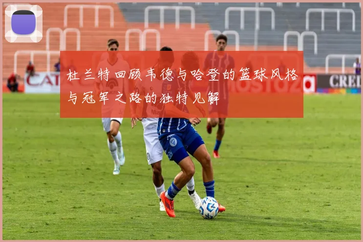杜兰特回顾韦德与哈登的篮球风格与冠军之路的独特见解