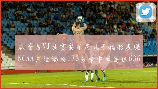 瓜哥与VJ共赏安东尼儿子精彩表现NCAA三场场均173分命中率高达636